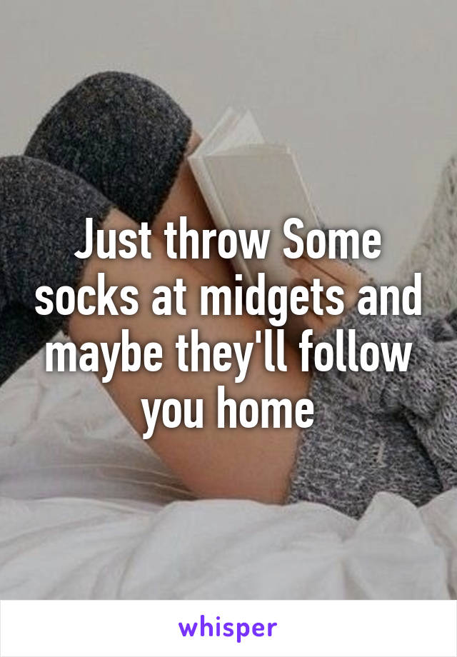 Just throw Some socks at midgets and maybe they'll follow you home