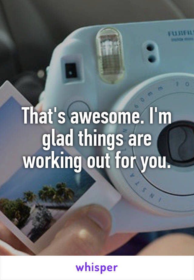 That's awesome. I'm glad things are working out for you.