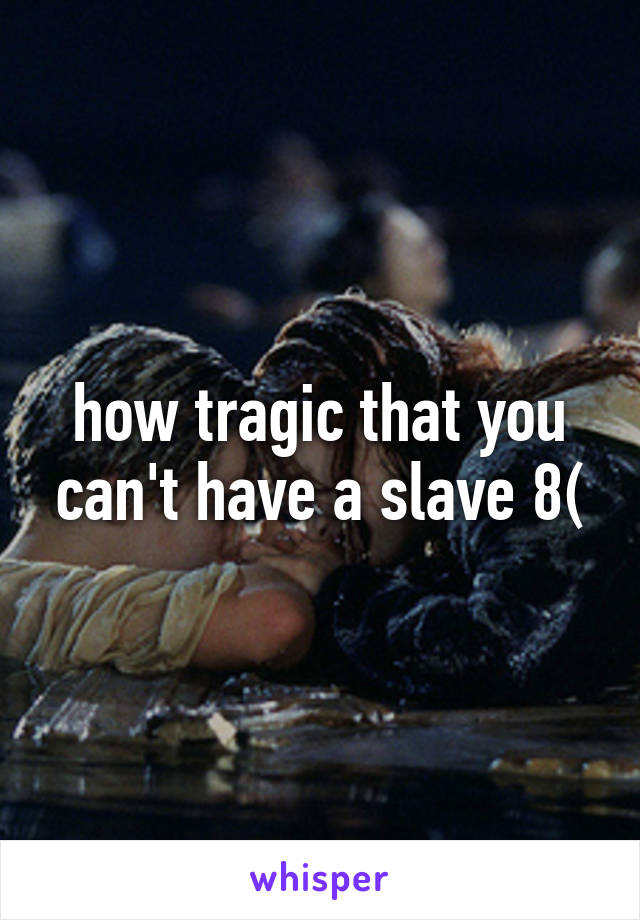 how tragic that you can't have a slave 8(