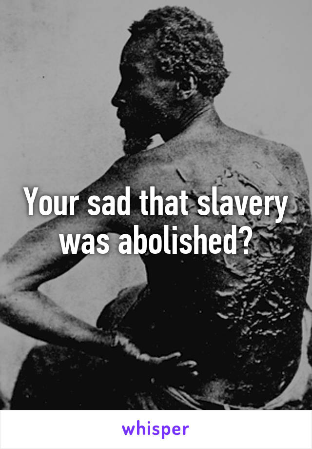 Your sad that slavery was abolished?