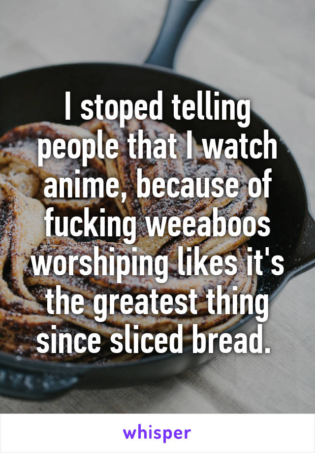 I stoped telling people that I watch anime, because of fucking weeaboos worshiping likes it's the greatest thing since sliced bread. 