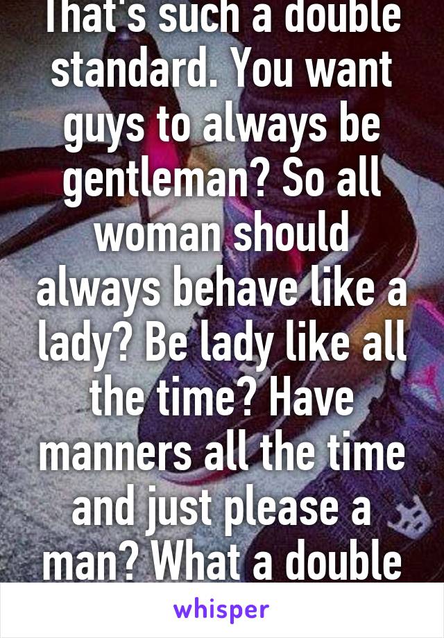 That's such a double standard. You want guys to always be gentleman? So all woman should always behave like a lady? Be lady like all the time? Have manners all the time and just please a man? What a double standard