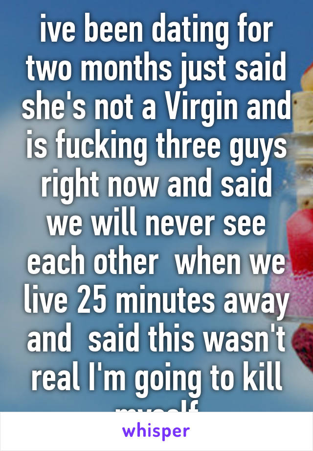 ive been dating for two months just said she's not a Virgin and is fucking three guys right now and said we will never see each other  when we live 25 minutes away and  said this wasn't real I'm going to kill myself