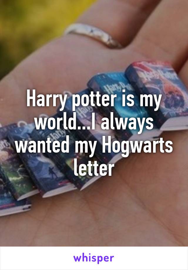 Harry potter is my world...I always wanted my Hogwarts letter