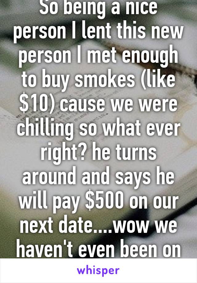 So being a nice person I lent this new person I met enough to buy smokes (like $10) cause we were chilling so what ever right? he turns around and says he will pay $500 on our next date....wow we haven't even been on a date yet 