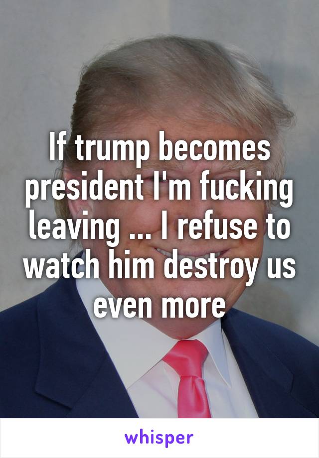 If trump becomes president I'm fucking leaving ... I refuse to watch him destroy us even more