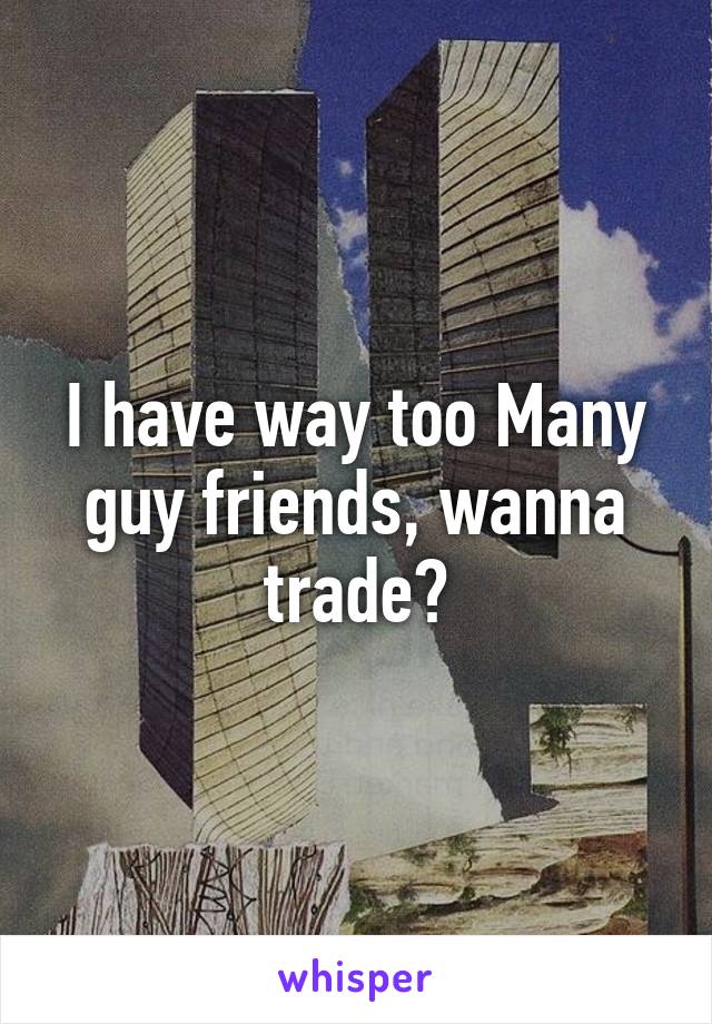 I have way too Many guy friends, wanna trade?