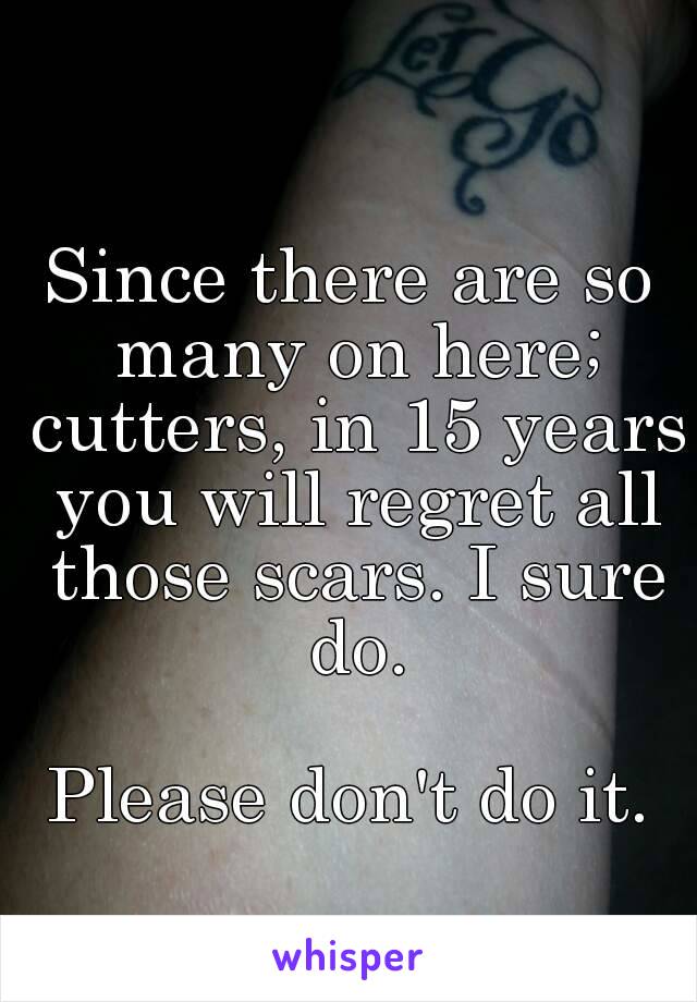 Since there are so many on here; cutters, in 15 years you will regret all those scars. I sure do.

Please don't do it.