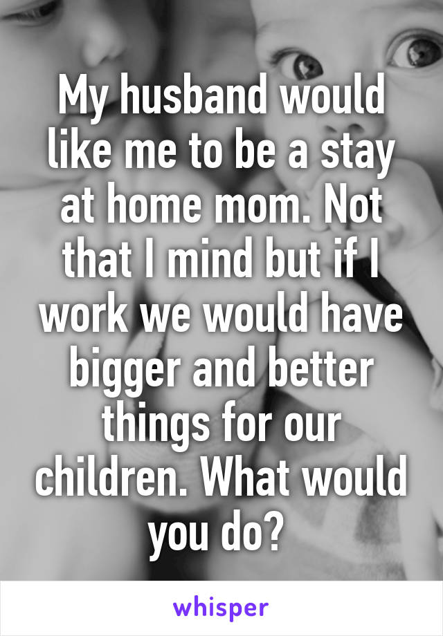 My husband would like me to be a stay at home mom. Not that I mind but if I work we would have bigger and better things for our children. What would you do? 