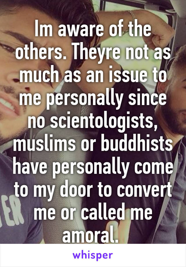 Im aware of the others. Theyre not as much as an issue to me personally since no scientologists, muslims or buddhists have personally come to my door to convert me or called me amoral. 