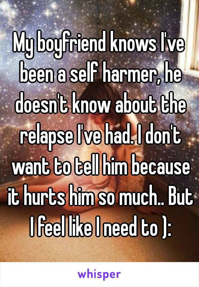 My boyfriend knows I've been a self harmer, he doesn't know about the relapse I've had. I don't want to tell him because it hurts him so much.. But I feel like I need to ):