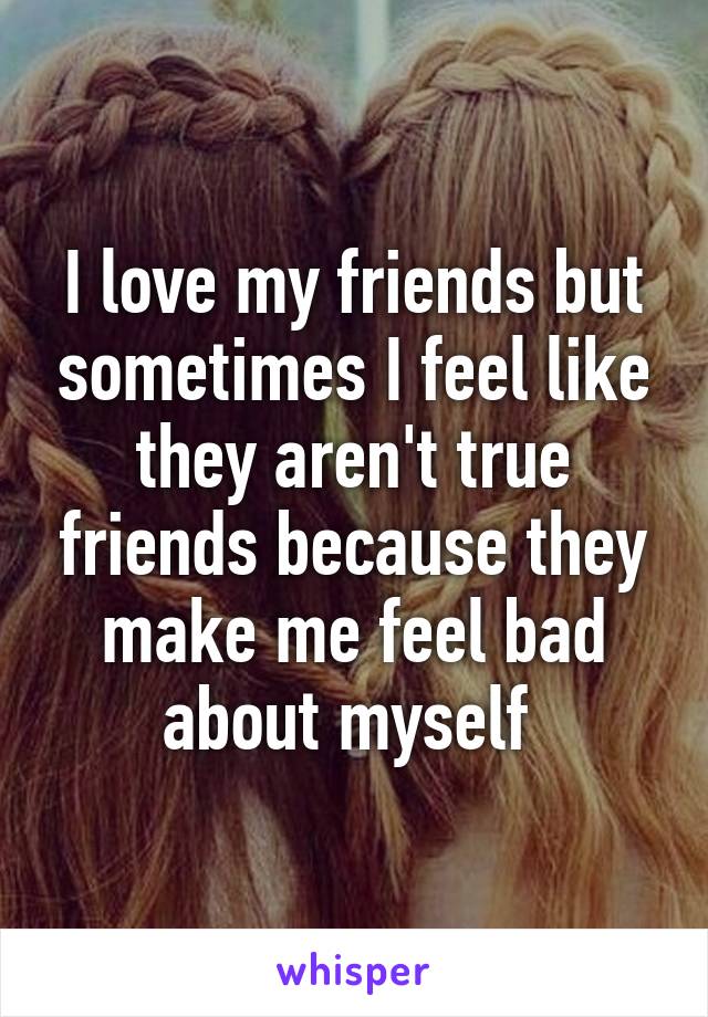 I love my friends but sometimes I feel like they aren't true friends because they make me feel bad about myself 