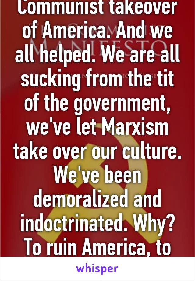 Communist takeover of America. And we all helped. We are all sucking from the tit of the government, we've let Marxism take over our culture. We've been demoralized and indoctrinated. Why? To ruin America, to ruin Capitalism.