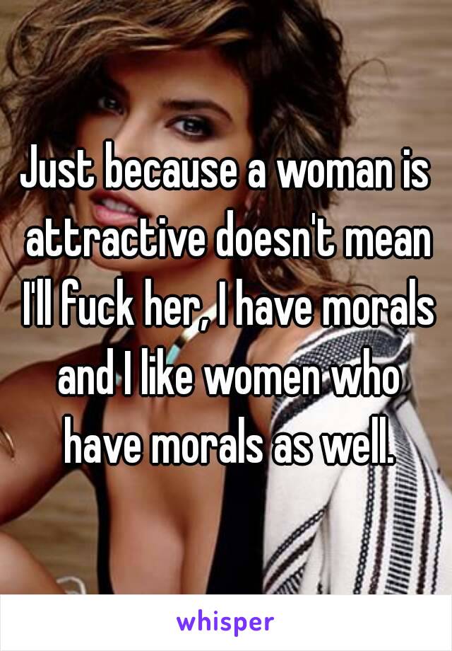 Just because a woman is attractive doesn't mean I'll fuck her, I have morals and I like women who have morals as well.