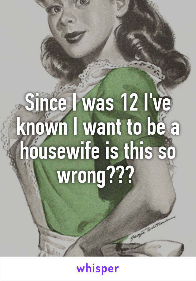 Since I was 12 I've known I want to be a housewife is this so wrong??? 