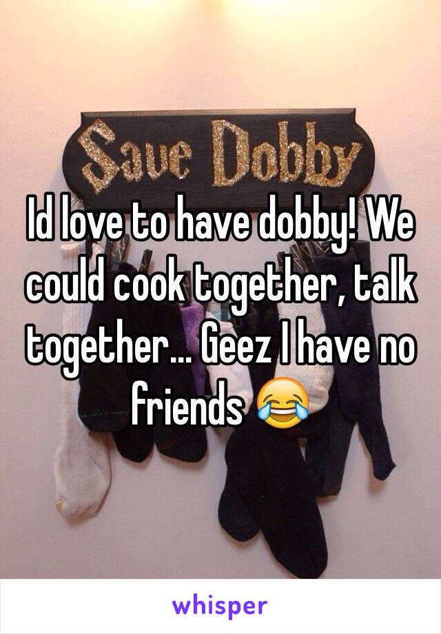 Id love to have dobby! We could cook together, talk together... Geez I have no friends 😂