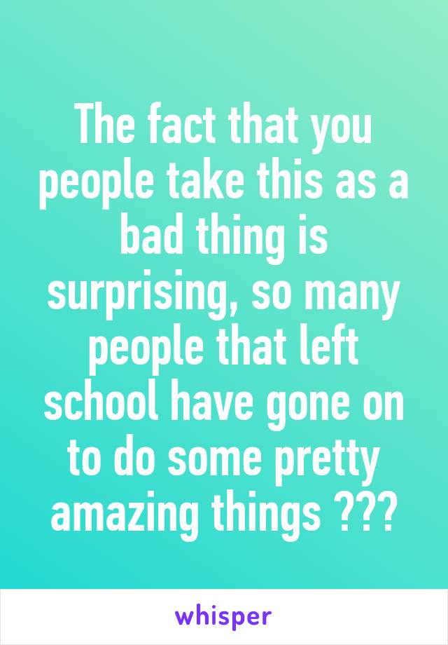 The fact that you people take this as a bad thing is surprising, so many people that left school have gone on to do some pretty amazing things ☺️😊