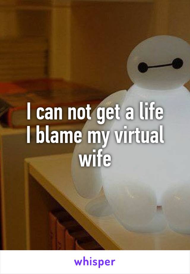 I can not get a life
I blame my virtual wife