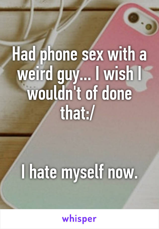 Had phone sex with a weird guy... I wish I wouldn't of done that:/ 


I hate myself now.