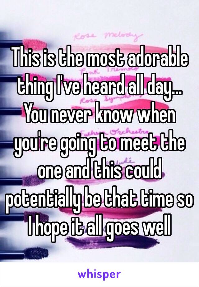 This is the most adorable thing I've heard all day… You never know when you're going to meet the one and this could potentially be that time so I hope it all goes well