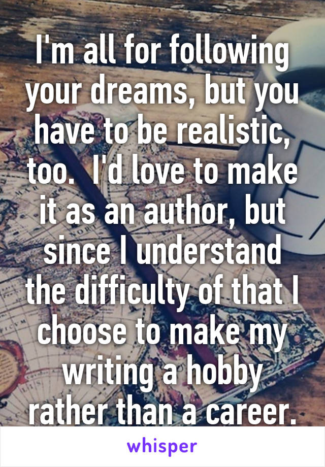 I'm all for following your dreams, but you have to be realistic, too.  I'd love to make it as an author, but since I understand the difficulty of that I choose to make my writing a hobby rather than a career.
