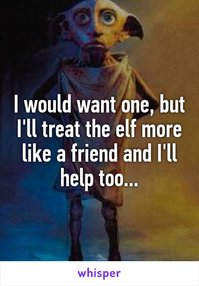 I would want one, but I'll treat the elf more like a friend and I'll help too...