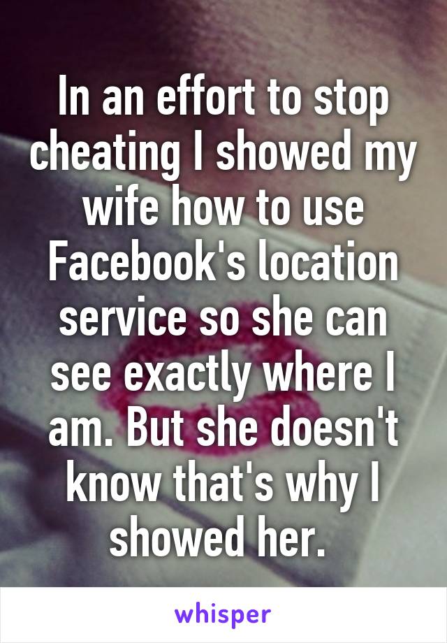In an effort to stop cheating I showed my wife how to use Facebook's location service so she can see exactly where I am. But she doesn't know that's why I showed her. 