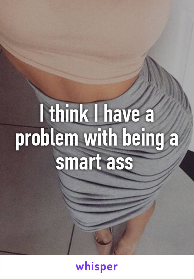 I think I have a problem with being a smart ass 