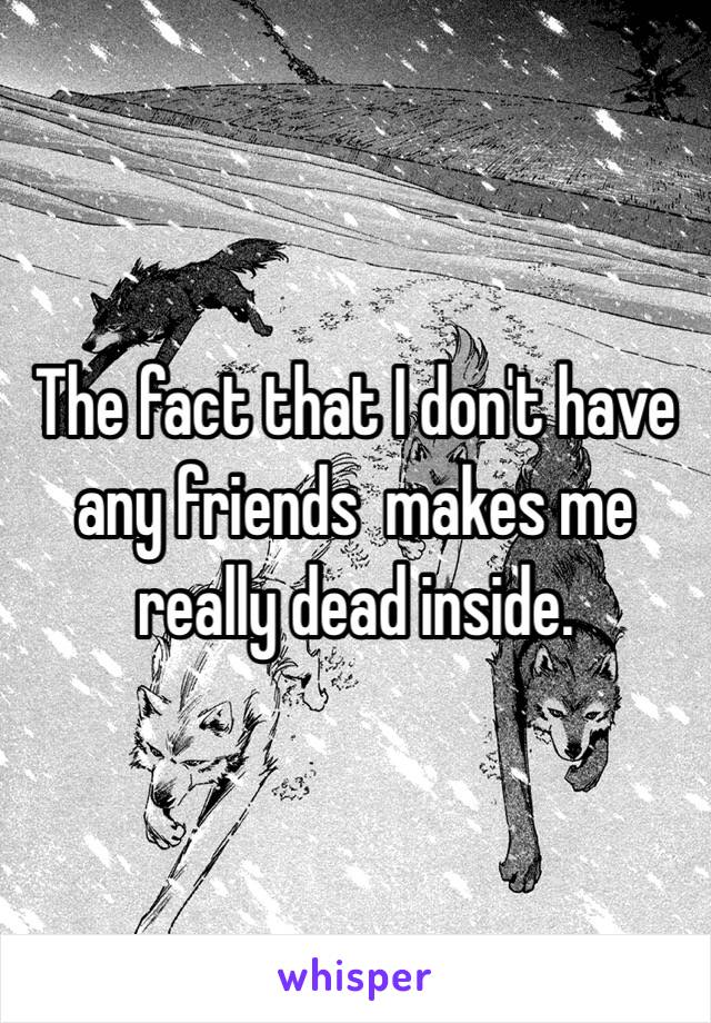 The fact that I don't have any friends  makes me really dead inside. 