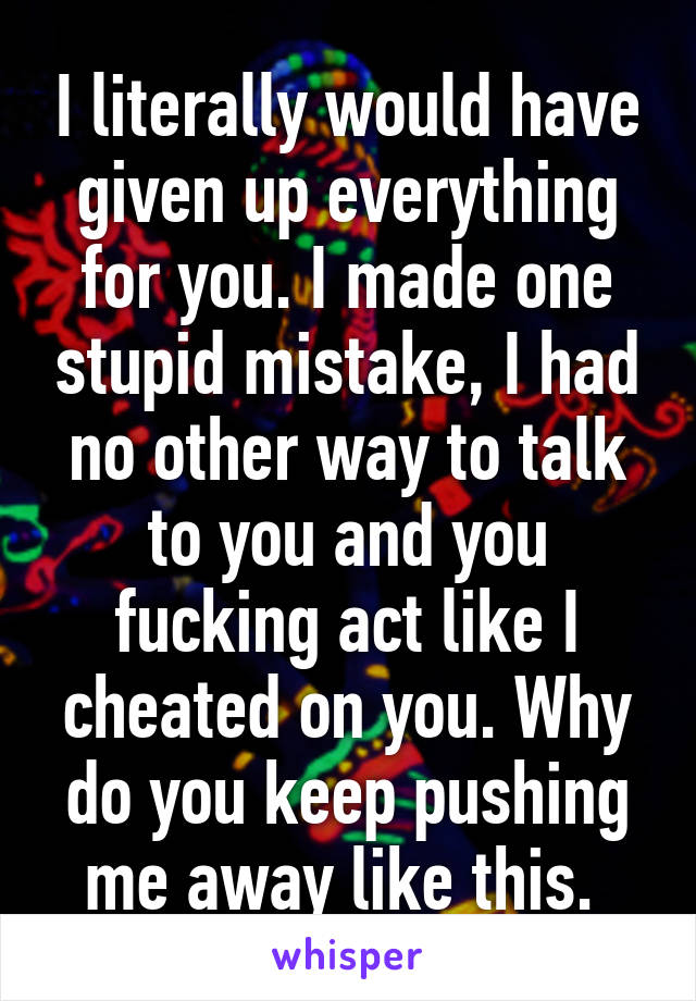 I literally would have given up everything for you. I made one stupid mistake, I had no other way to talk to you and you fucking act like I cheated on you. Why do you keep pushing me away like this. 