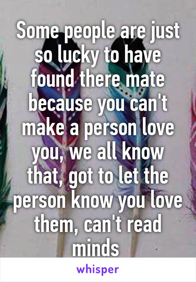 Some people are just so lucky to have found there mate because you can't make a person love you, we all know that, got to let the person know you love them, can't read minds 