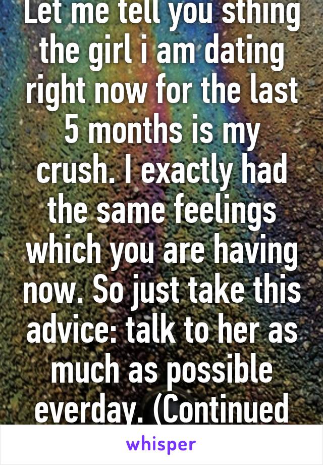 Let me tell you sthing the girl i am dating right now for the last 5 months is my crush. I exactly had the same feelings which you are having now. So just take this advice: talk to her as much as possible everday. (Continued next post)