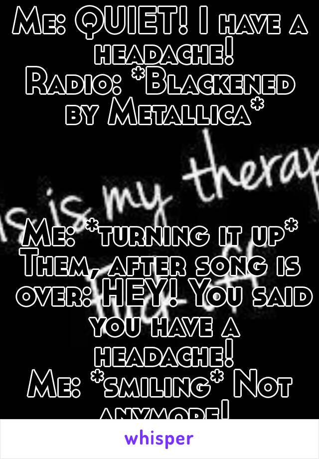 Me: QUIET! I have a headache!
Radio: *Blackened by Metallica*



Me: *turning it up*
Them, after song is over: HEY! You said you have a headache!
Me: *smiling* Not anymore!