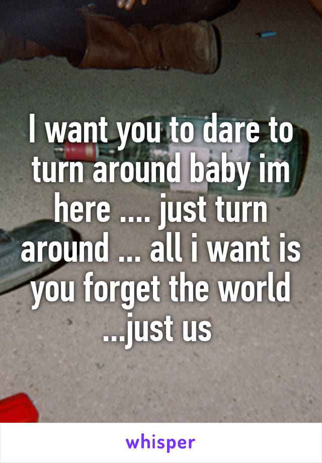 I want you to dare to turn around baby im here .... just turn around ... all i want is you forget the world ...just us 