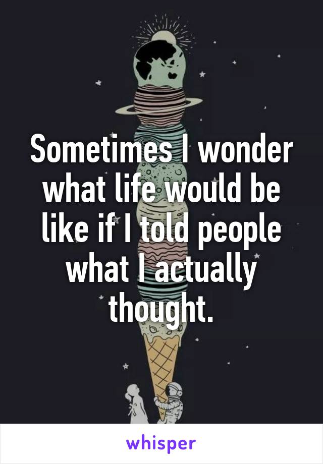 Sometimes I wonder what life would be like if I told people what I actually thought.