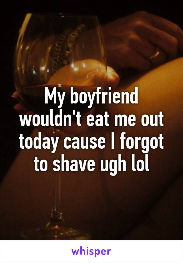 My boyfriend wouldn't eat me out today cause I forgot to shave ugh lol