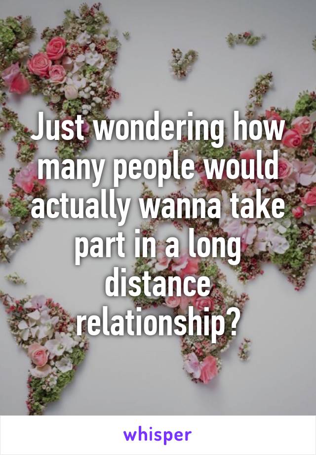 Just wondering how many people would actually wanna take part in a long distance relationship?