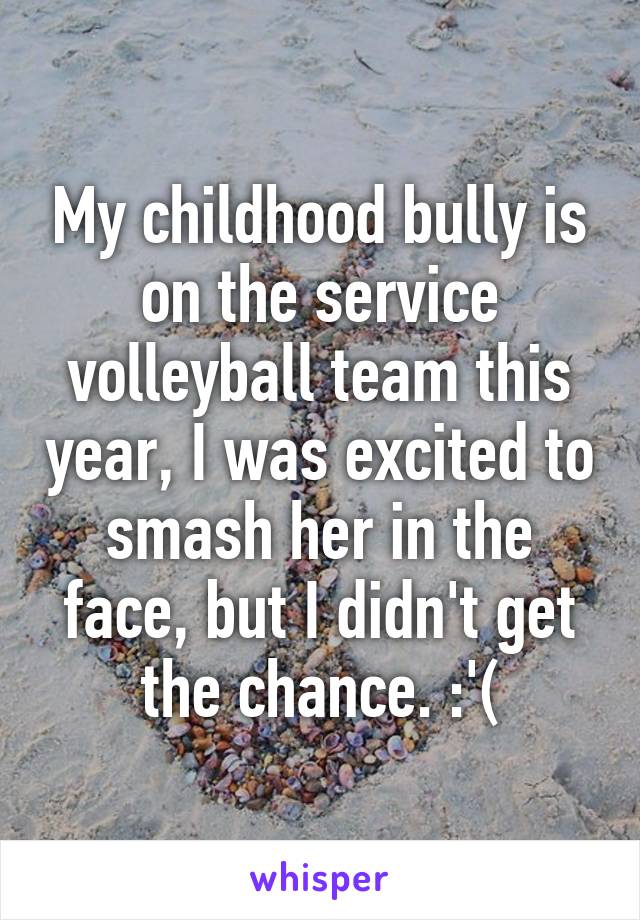 My childhood bully is on the service volleyball team this year, I was excited to smash her in the face, but I didn't get the chance. :'(