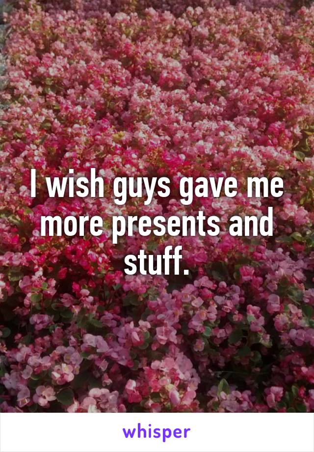 I wish guys gave me more presents and stuff.