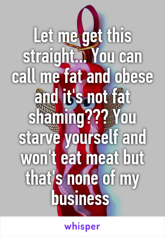 Let me get this straight... You can call me fat and obese and it's not fat shaming??? You starve yourself and won't eat meat but that's none of my business 