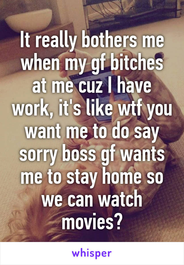 It really bothers me when my gf bitches at me cuz I have work, it's like wtf you want me to do say sorry boss gf wants me to stay home so we can watch movies?
