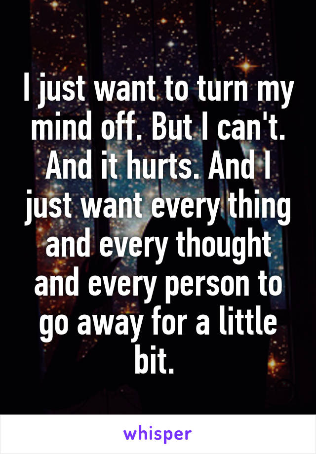 I just want to turn my mind off. But I can't. And it hurts. And I just want every thing and every thought and every person to go away for a little bit. 