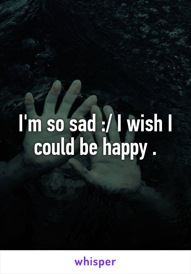 I'm so sad :/ I wish I could be happy .