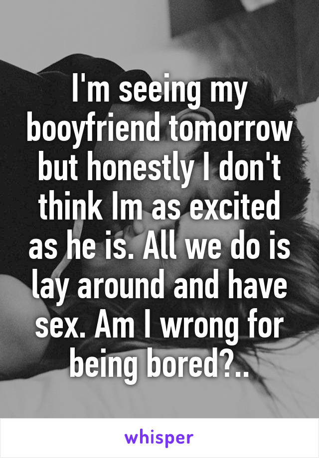 I'm seeing my booyfriend tomorrow but honestly I don't think Im as excited as he is. All we do is lay around and have sex. Am I wrong for being bored?..