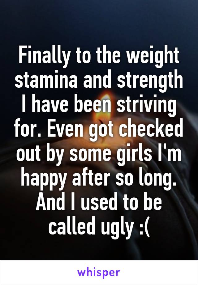 Finally to the weight stamina and strength I have been striving for. Even got checked out by some girls I'm happy after so long. And I used to be called ugly :(