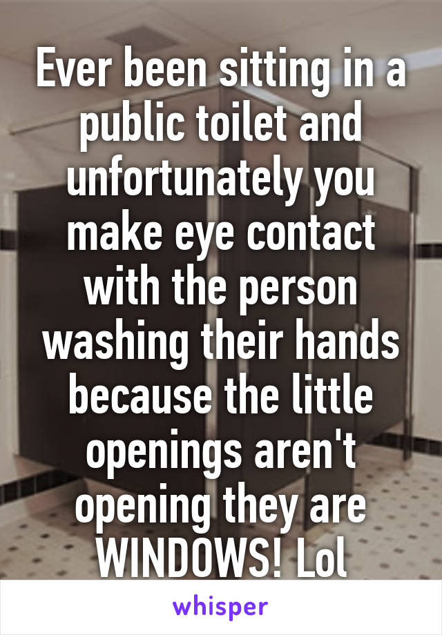 Ever been sitting in a public toilet and unfortunately you make eye contact with the person washing their hands because the little openings aren't opening they are WINDOWS! Lol