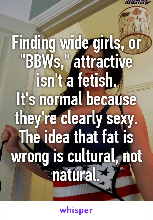 Finding wide girls, or "BBWs," attractive isn't a fetish.
It's normal because they're clearly sexy.
The idea that fat is wrong is cultural, not natural.