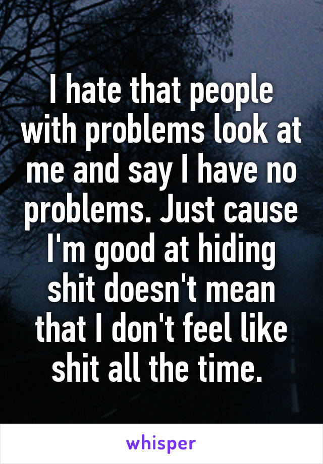 I hate that people with problems look at me and say I have no problems. Just cause I'm good at hiding shit doesn't mean that I don't feel like shit all the time. 