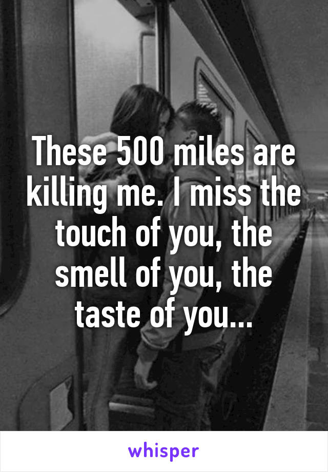 These 500 miles are killing me. I miss the touch of you, the smell of you, the taste of you...