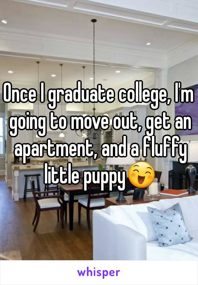 Once I graduate college, I'm going to move out, get an apartment, and a fluffy little puppy😄